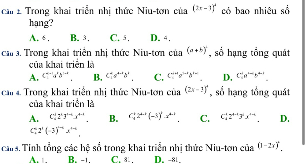 Trong khai triển nhị thức Niu-tơn ở ia(2x-3)^4 có bao nhiêu số
hạng?
A. 6. B. 3. C. 5. D. 4.
Câu 3. Trong khai triển nhị thức Niu-tơn của (a+b)^4 , số hạng tổng quát
của khai triền là
A. C_4^((k-1)a^k)b^(5-k) B. C_4^(ka^4-k)b^k. C. C_4^((k+1)a^5-k)b^(k+1) D. C_4^(ka^4-k)b^(4-k). 
Câu 4. Trong khai triển nhị thức Niu-tơn của (2x-3)^4 , số hạng tổng quát
của khai triển là
A. C_4^(k2^k)3^(4-k).x^(4-k). B. C_4^(k2^4-k)(-3)^k.x^(4-k). C. C_4^(k2^4-k)3^k.x^(4-k). D.
C_4^(k2^k)(-3)^4-k.x^(4-k). 
cau s. Tính tổng các hệ số trong khai triển nhị thức Niu-tơn của (1-2x)^4.
A. 1. B. -1. C. 81. D. -81.