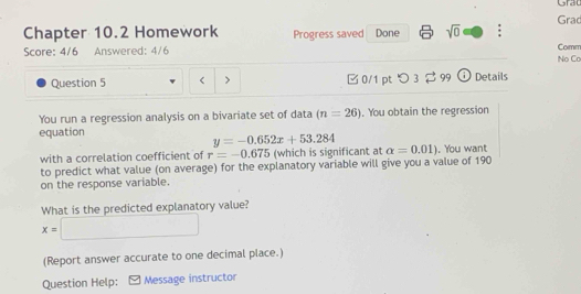 Grad 
Grad 
Chapter 10.2 Homework Progress saved Done sqrt(0) : 
Score: 4/6 Answered: 4/6 Comm 
No Cơ 
Question 5 > □ 0/1 ptつ 3 $ 99 Details 
You run a regression analysis on a bivariate set of data (n=26). You obtain the regression 
equation
y=-0.652x+53.284
with a correlation coefficient of r=-0.675 (which is significant at alpha =0.01). You want 
to predict what value (on average) for the explanatory variable will give you a value of 190
on the response variable. 
What is the predicted explanatory value?
x=□
(Report answer accurate to one decimal place.) 
Question Help: [ Message instructor