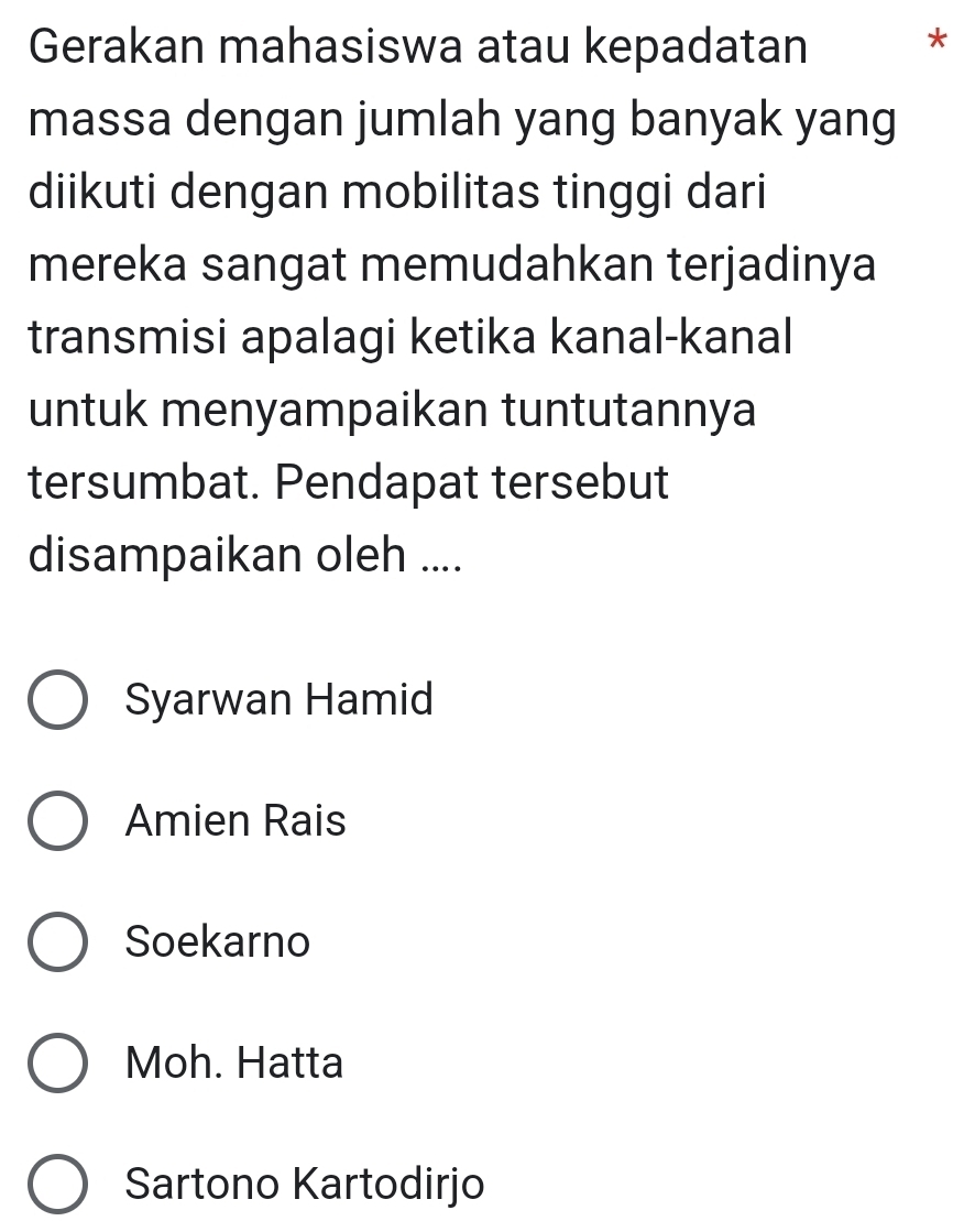 Gerakan mahasiswa atau kepadatan
*
massa dengan jumlah yang banyak yang
diikuti dengan mobilitas tinggi dari
mereka sangat memudahkan terjadinya
transmisi apalagi ketika kanal-kanal
untuk menyampaikan tuntutannya
tersumbat. Pendapat tersebut
disampaikan oleh ....
Syarwan Hamid
Amien Rais
Soekarno
Moh. Hatta
Sartono Kartodirjo