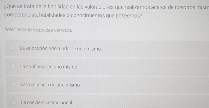 ¿Qué se trata de la fiabilidad en las valoraciones que realizamos acerca de nosotros mism
competencias, habilidades o conocimientos que poseemos?
Seleccione la respuesta correcta:
La valoración adecuada de uno mismo.
La confianza en uno mismo
La conciencia de uno mismo
La conciencia emocional.