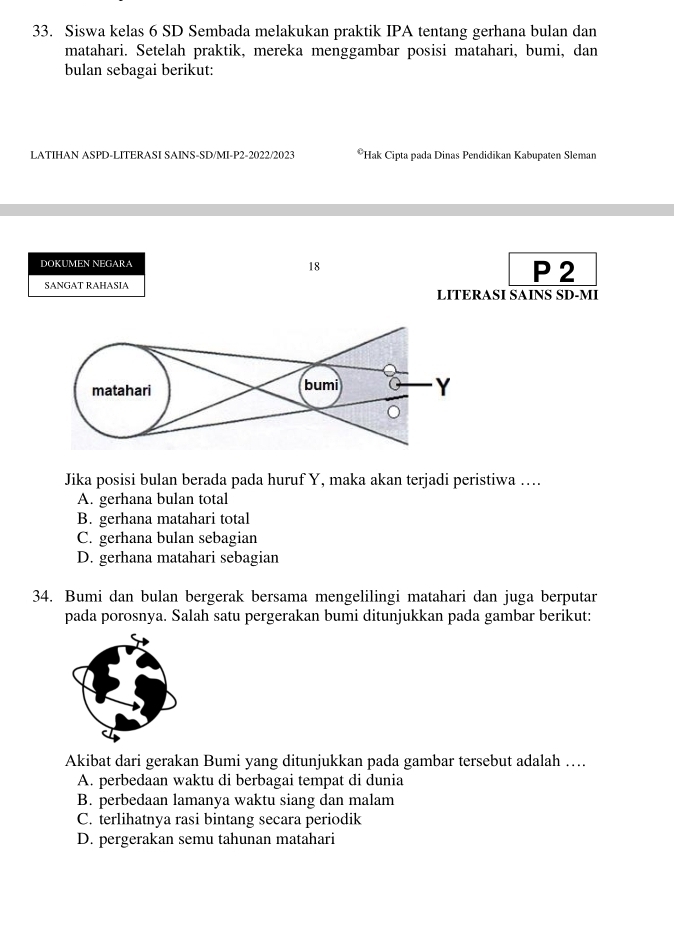 Siswa kelas 6 SD Sembada melakukan praktik IPA tentang gerhana bulan dan
matahari. Setelah praktik, mereka menggambar posisi matahari, bumi, dan
bulan sebagai berikut:
LATIHAN ASPD-LITERASI SAINS-SD/MI-P2-2022/2023 **Hak Cipta pada Dinas Pendidikan Kabupaten Sleman
DOKUMEN NEGARA P 2
18
SANGAT RAHASIA LITERASI SAINS SD-MI
Jika posisi bulan berada pada huruf Y, maka akan terjadi peristiwa ....
A. gerhana bulan total
B. gerhana matahari total
C. gerhana bulan sebagian
D. gerhana matahari sebagian
34. Bumi dan bulan bergerak bersama mengelilingi matahari dan juga berputar
pada porosnya. Salah satu pergerakan bumi ditunjukkan pada gambar berikut:
Akibat dari gerakan Bumi yang ditunjukkan pada gambar tersebut adalah …
A. perbedaan waktu di berbagai tempat di dunia
B. perbedaan lamanya waktu siang dan malam
C. terlihatnya rasi bintang secara periodik
D. pergerakan semu tahunan matahari