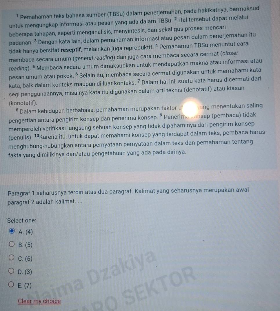 ¹ Pemahaman teks bahasa sumber (TBSu) dalam penerjemahan, pada hakikatnya, bermaksud
untuk mengungkap informasi atau pesan yang ada dalam TBSu. ² Hal tersebut dapat melalui
beberapa tahapan, seperti menganalisis, menyintesis, dan sekaligus proses mencari
padanan. ³ Dengan kata lain, dalam pemahaman informasi atau pesan dalam penerjemahan itu
tidak hanya bersifat reseptif, melainkan juga reproduktif. 4 Pemahaman TBSu menuntut cara
membaca secara umum (general reading) dan juga cara membaca secara cermat (closer
reading). § Membaca secara umum dimaksudkan untuk mendapatkan makna atau informasi atau
pesan umum atau pokok. ^6 Selain itu, membaca secara cermat digunakan untuk memahami kata
kata, baik dalam konteks maupun di luar konteks. 7 Dalam hal ini, suatu kata harus dicermati dari
segi penggunaannya, misalnya kata itu digunakan dalam arti teknis (denotatif) atau kiasan
(konotatif).
* Dalam kehidupan berbahasa, pemahaman merupakan faktor u ang menentukan saling
pengertian antara pengirim konsep dan penerima konsep. 9 Penerima Konsep (pembaca) tidak
memperoleh verifikasi langsung sebuah konsep yang tidak dipahaminya dari pengirim konsep
(penulis). 1ºKarena itu, untuk dapat memahami konsep yang terdapat dalam teks, pembaca harus
menghubung-hubungkan antara pernyataan pernyataan dalam teks dan pemahaman tentang
fakta yang dimilikinya dan/atau pengetahuan yang ada pada dirinya.
Paragraf 1 seharusnya terdiri atas dua paragraf. Kalimat yang seharusnya merupakan awal
paragraf 2 adalah kalimat.....
Select one:
A. (4)
B. (5)
C. (6
D. (3)
E. (7)
Clear my choice