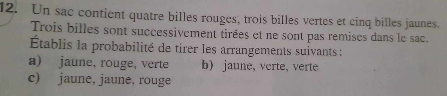 Un sac contient quatre billes rouges, trois billes vertes et cinq billes jaunes. 
Trois billes sont successivement tirées et ne sont pas remises dans le sac. 
Établis la probabilité de tirer les arrangements suivants : 
a) jaune, rouge, verte b) jaune, verte, verte 
c) jaune, jaune, rouge