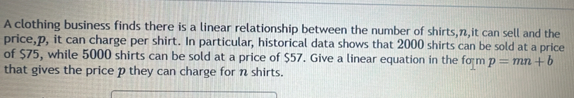 A clothing business finds there is a linear relationship between the number of shirts, n,it can sell and the 
price, p, it can charge per shirt. In particular, historical data shows that 2000 shirts can be sold at a price 
of $75, while 5000 shirts can be sold at a price of $57. Give a linear equation in the form p=mn+b
that gives the price p they can charge for n shirts.