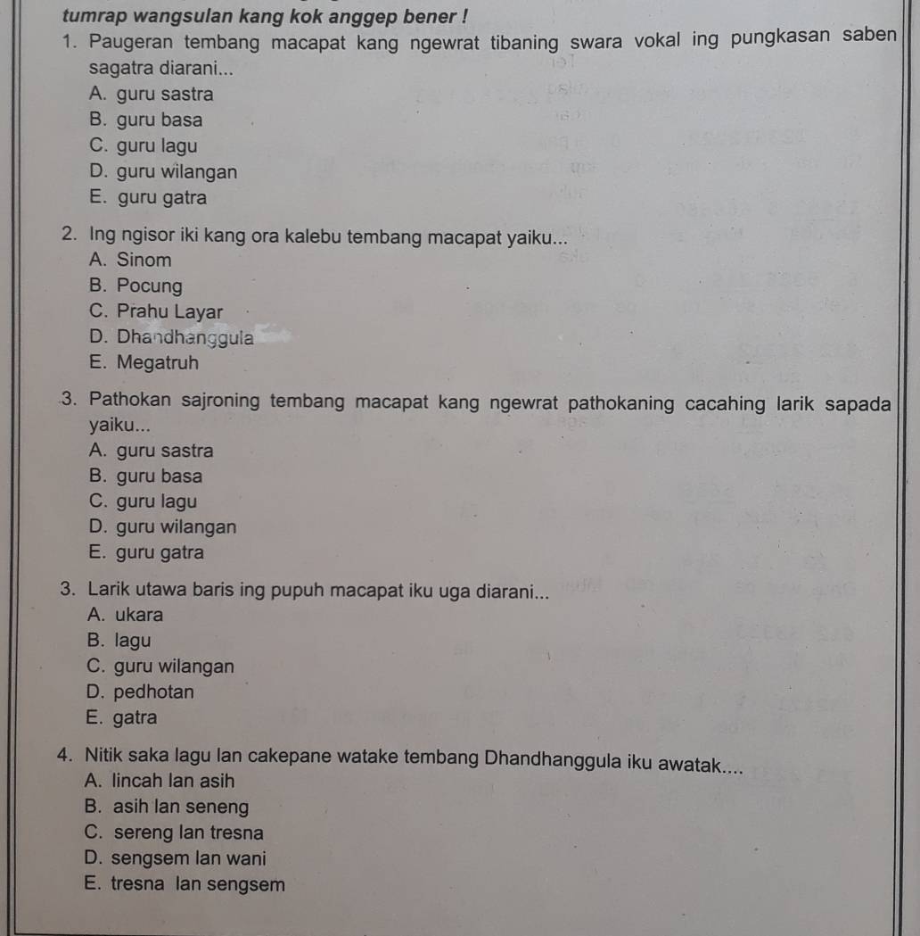 tumrap wangsulan kang kok anggep bener !
1. Paugeran tembang macapat kang ngewrat tibaning swara vokal ing pungkasan saben
sagatra diarani...
A. guru sastra
B. guru basa
C. guru lagu
D. guru wilangan
E. guru gatra
2. Ing ngisor iki kang ora kalebu tembang macapat yaiku...
A. Sinom
B. Pocung
C. Prahu Layar
D. Dhandhanggula
E. Megatruh
3. Pathokan sajroning tembang macapat kang ngewrat pathokaning cacahing larik sapada
yaiku...
A. guru sastra
B. guru basa
C. guru lagu
D. guru wilangan
E. guru gatra
3. Larik utawa baris ing pupuh macapat iku uga diarani...
A. ukara
B. lagu
C. guru wilangan
D. pedhotan
E. gatra
4. Nitik saka lagu lan cakepane watake tembang Dhandhanggula iku awatak....
A. lincah lan asih
B. asih lan seneng
C. sereng Ian tresna
D. sengsem Ian wani
E. tresna Ian sengsem