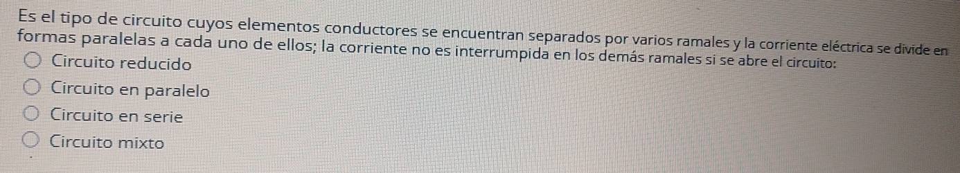 Es el tipo de circuito cuyos elementos conductores se encuentran separados por varios ramales y la corriente eléctrica se divide en
formas paralelas a cada uno de ellos; la corriente no es interrumpida en los demás ramales si se abre el circuito:
Circuito reducido
Circuito en paralelo
Circuito en serie
Circuito mixto