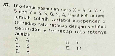 Diketahui pasangan data X=4,5,7,4,
5 dan Y=3,5,6,2,4. Hasil kali antara
jumlah selisih variabel independen x
terhadap rata-ratanya dengan variabel
dependen y terhadap rata-ratanya
adalah 、_
A. 4 D. 7
B. 5 E. 10
C. 6