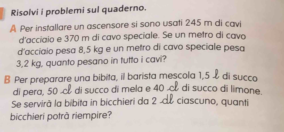 Risolvi i problemi sul quaderno. 
A Per installare un ascensore si sono usati 245 m di cavi 
d’acciaio e 370 m di cavo speciale. Se un metro di cavo 
d’acciaio pesa 8,5 kg e un metro di cavo speciale pesa
3,2 kg, quanto pesano in tutto i cavi? 
B Per preparare una bibita, il barista mescola 1,5 di succo 
di pera, 50 & di succo di mela e 40 di succo di limone. 
Se servirà la bibita in bicchieri da 2 ciascuno, quanti 
bicchieri potrà riempire?