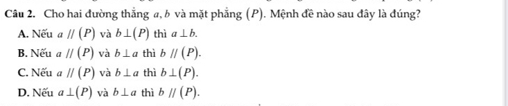 Cho hai đường thắng a, b và mặt phẳng (P). Mệnh đề nào sau đây là đúng?
A. Nếu aparallel (P) và b⊥ (P) thì a⊥ b.
B. Nếu aparallel (P) và b⊥ a thì bparallel (P).
C. Nếu aparallel (P) và b⊥ a thì b⊥ (P).
D. Nếu a⊥ (P) và b⊥ a thì bparallel (P).