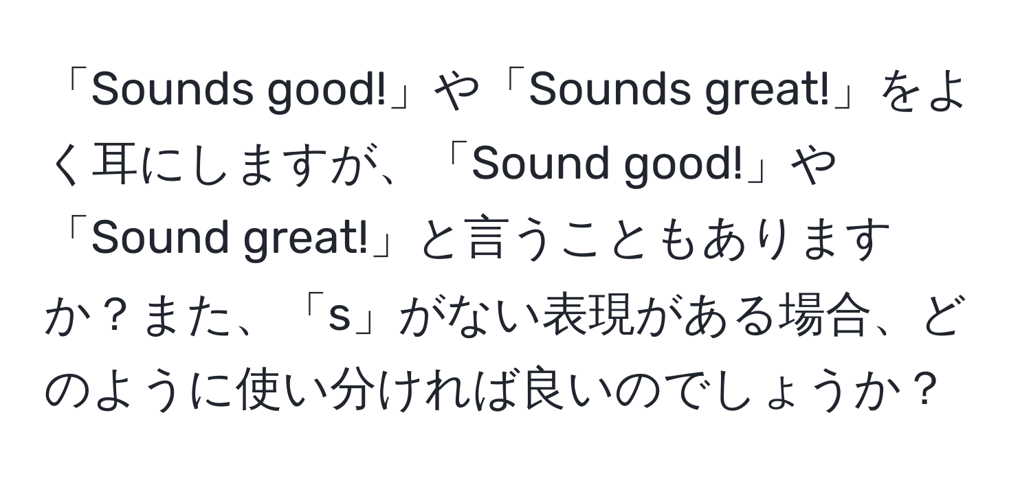 「Sounds good!」や「Sounds great!」をよく耳にしますが、「Sound good!」や「Sound great!」と言うこともありますか？また、「s」がない表現がある場合、どのように使い分ければ良いのでしょうか？