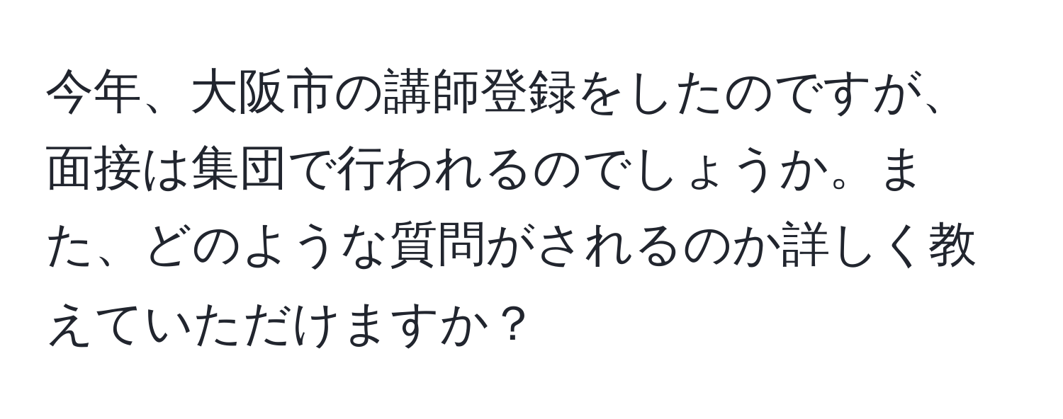 今年、大阪市の講師登録をしたのですが、面接は集団で行われるのでしょうか。また、どのような質問がされるのか詳しく教えていただけますか？