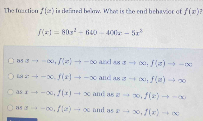 The function f(x) is defined below. What is the end behavior of f(x) ?
f(x)=80x^2+640-400x-5x^3
as xto -∈fty , f(x)to -∈fty and as xto ∈fty , f(x)to -∈fty
as xto -∈fty , f(x)to -∈fty and as xto ∈fty , f(x)to ∈fty
as xto -∈fty , f(x)to ∈fty and as xto ∈fty , f(x)to -∈fty
as xto -∈fty , f(x)to ∈fty and as xto ∈fty , f(x)to ∈fty