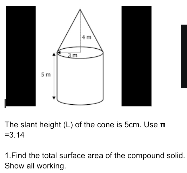 The slant height (L) of the cone is 5cm. Use π
=3.14
1.Find the total surface area of the compound solid. 
Show all working.