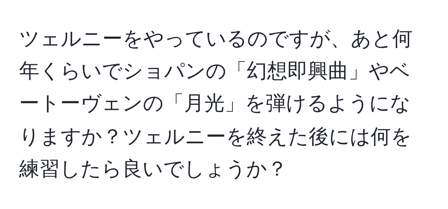 ツェルニーをやっているのですが、あと何年くらいでショパンの「幻想即興曲」やベートーヴェンの「月光」を弾けるようになりますか？ツェルニーを終えた後には何を練習したら良いでしょうか？