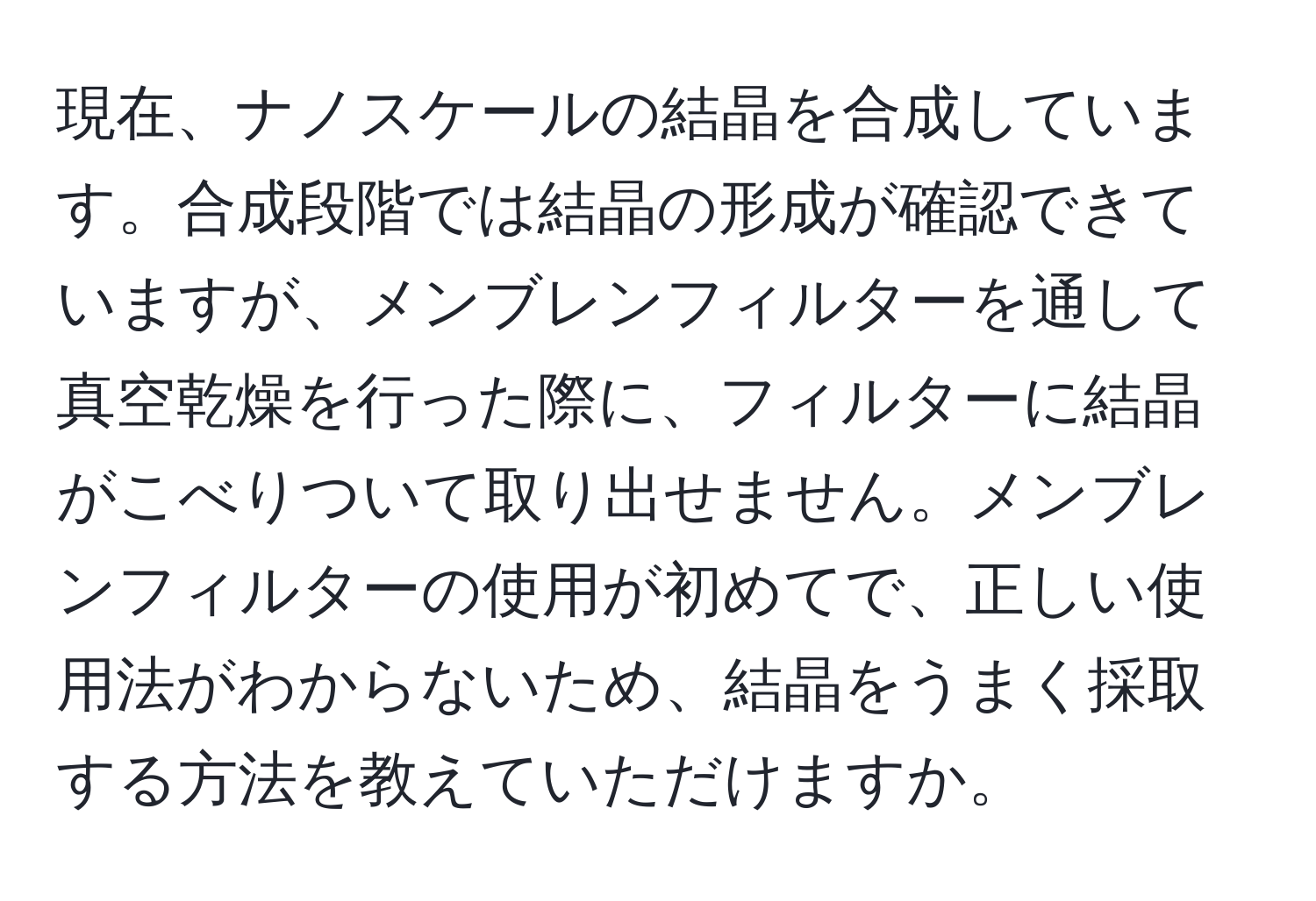 現在、ナノスケールの結晶を合成しています。合成段階では結晶の形成が確認できていますが、メンブレンフィルターを通して真空乾燥を行った際に、フィルターに結晶がこべりついて取り出せません。メンブレンフィルターの使用が初めてで、正しい使用法がわからないため、結晶をうまく採取する方法を教えていただけますか。