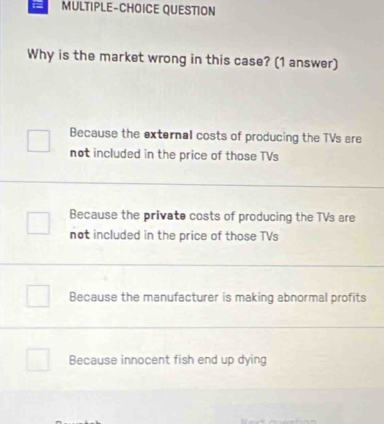 MULTIPLE-CHOICE QUESTION
Why is the market wrong in this case? (1 answer)
Because the external costs of producing the TVs are
not included in the price of those TVs
Because the private costs of producing the TVs are
not included in the price of those TVs
Because the manufacturer is making abnormal profits
Because innocent fish end up dying