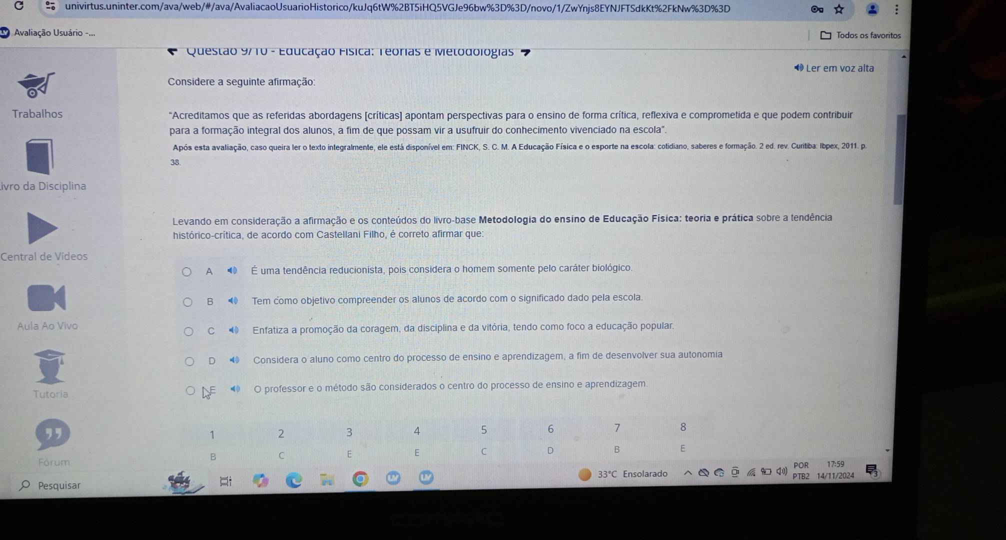 Avaliação Usuário -...
Todos os favoritos
Questão 9710 - Educação Física: Teórias e Metodologias
Ler em voz alta
Considere a seguinte afirmação:
Trabalhos "Acreditamos que as referidas abordagens [críticas] apontam perspectivas para o ensino de forma crítica, reflexiva e comprometida e que podem contribuir
para a formação integral dos alunos, a fim de que possam vir a usufruir do conhecimento vivenciado na escola".
Após esta avaliação, caso queira ler o texto integralmente, ele está disponível em: FINCK, S. C. M. A Educação Física e o esporte na escola: cotidiano, saberes e formação. 2 ed. rev. Curitiba: Ibpex, 2011. po
38.
ivão da Disciplina
Levando em consideração a afirmação e os conteúdos do livro-base Metodologia do ensino de Educação Física: teoria e prática sobre a tendência
histórico-crítica, de acordo com Castellani Filho, é correto afirmar que:
Central de Vídeos
A ⑩ É uma tendência reducionista, pois considera o homem somente pelo caráter biológico.
B  Tem como objetivo compreender os alunos de acordo com o significado dado pela escola
Aula Ao Vivo
C  Enfatiza a promoção da coragem, da disciplina e da vitória, tendo como foco a educação popular.
D  Considera o aluno como centro do processo de ensino e aprendizagem, a fim de desenvolver sua autonomia
Tutoria L  O professor e o método são considerados o centro do processo de ensino e aprendizagem.
POR 17:59
Fórum
33°C Ensolarado
PTB2 14/11/2024
Pesquisar