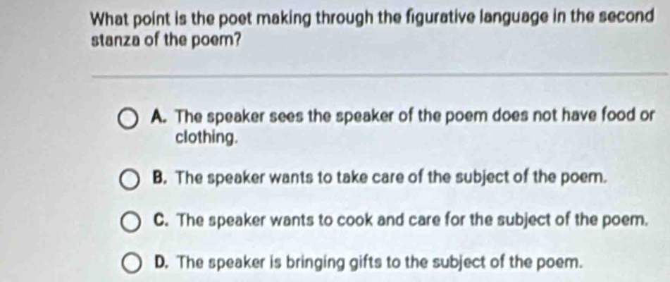 What point is the poet making through the figurative language in the second
stanza of the poem?
A. The speaker sees the speaker of the poem does not have food or
clothing.
B. The speaker wants to take care of the subject of the poem.
C. The speaker wants to cook and care for the subject of the poem.
D. The speaker is bringing gifts to the subject of the poem.