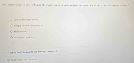 What includes several different types of software that sit between and provide connectivity for two or more software applications.?
Enterprise applications
Supply chain management
Middleware
Enterprise systems
Need help? Review these concept resources.
[1] Read About the Concept