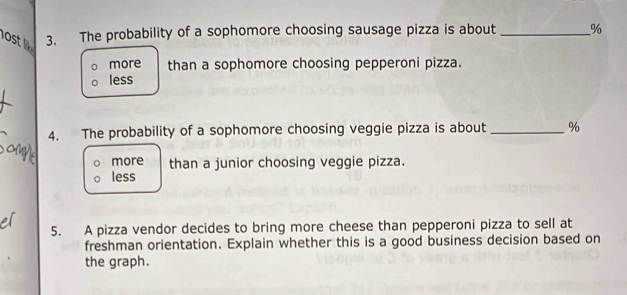 ost 3. The probability of a sophomore choosing sausage pizza is about _ %
more than a sophomore choosing pepperoni pizza.
less
4. The probability of a sophomore choosing veggie pizza is about _ %
more than a junior choosing veggie pizza.
less
5. A pizza vendor decides to bring more cheese than pepperoni pizza to sell at
freshman orientation. Explain whether this is a good business decision based on
the graph.