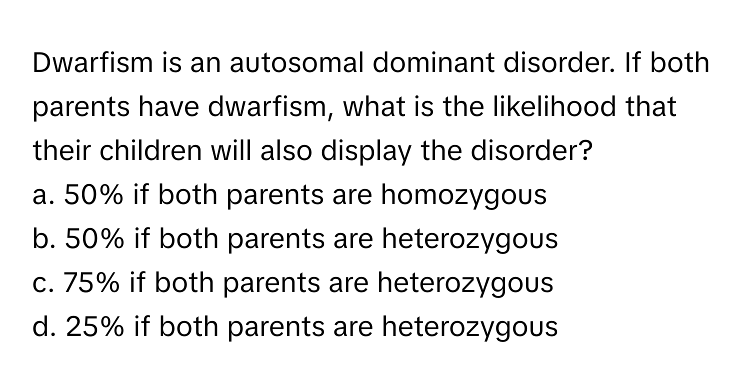 Dwarfism is an autosomal dominant disorder. If both parents have dwarfism, what is the likelihood that their children will also display the disorder?

a. 50% if both parents are homozygous 
b. 50% if both parents are heterozygous 
c. 75% if both parents are heterozygous 
d. 25% if both parents are heterozygous