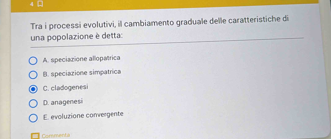 Tra i processi evolutivi, il cambiamento graduale delle caratteristiche di
una popolazione è detta:
A. speciazione allopatrica
B. speciazione simpatrica
C. cladogenesi
D. anagenesi
E. evoluzione convergente
Commenta