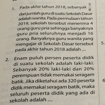 Pada akhir tahun 2018, sebanyak  5/8 
dari jumlah guru di suatu Sekolah Dasar 
adalah wanita. Pada permulaan tahun 
2019, sekolah tersebut menerima 4
orang guru pria sehingga banyaknya 
guru pria seluruhnya menjadi 16
orang. Banyaknya guru wanita yang 
mengajar di Sekolah Dasar tersebut 5. 
pada akhir tahun 2018 adalah .... 
2. Enam puluh persen peserta didik 
di suatu sekolah adalah laki-laki. 
Sebanyak 20% laki-laki dan 20%
perempuan tidak memakai seragam 
batik. Jika diketahui ada 320 peserta 6
didik memakai seragam batik, maka 
seluruh peserta didik yang ada di 
sekolah adalah ....