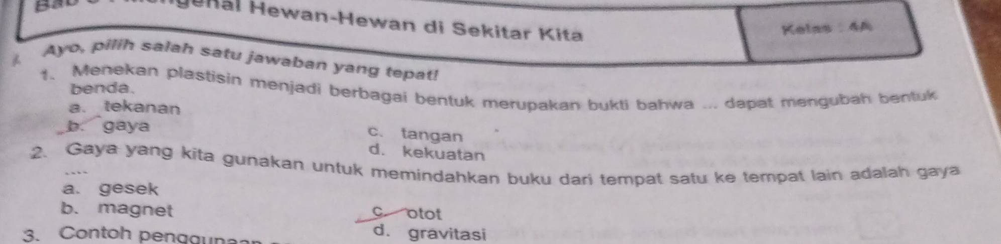 Je n al Hewan-Hewan di Sekitar Kita
Kelas : 4A
Ayo, pilih salah satu jawaban yang tepat!
1. Menekan plastisin menjadi berbagai bentuk merupakan bukti bahwa ... dapat mengubah bentuk
benda.
a. tekanan
b. gaya
c. tangan
d. kekuatan
2. Gaya yang kita gunakan untuk memindahkan buku dari tempat satu ke tempat lain adalah gaya
a. gesek
b. magnet
c otot
3. Contoh pengguna
d. gravitasi