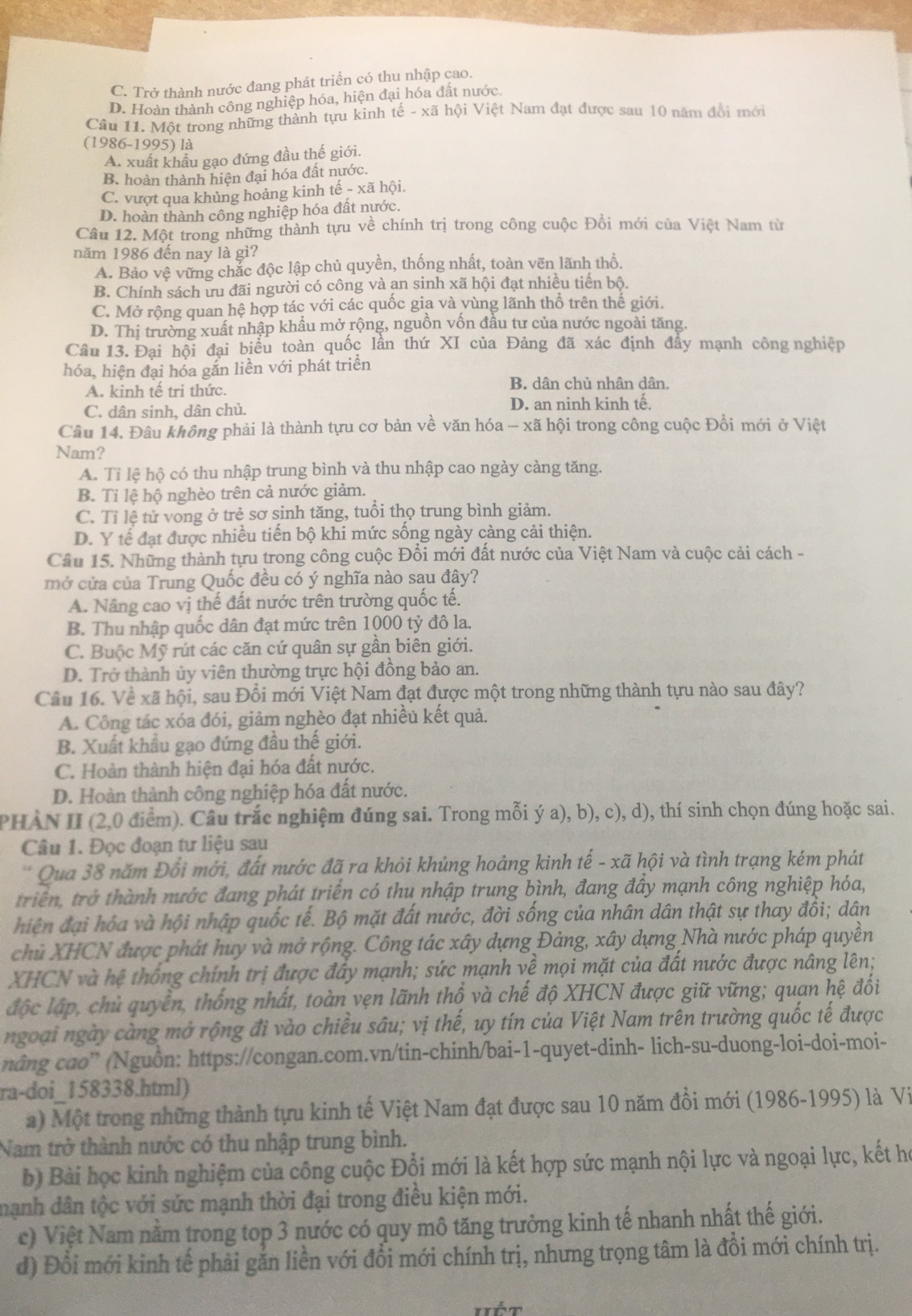 C. Trở thành nước đang phát triền có thu nhập cao.
D. Hoàn thành công nghiệp hóa, hiện đại hóa đất nước.
Câu 11. Một trong những thành tựu kình tế - xã hội Việt Nam đạt được sau 10 năm đổi mới
(1986-1995) là
A. xuất khẩu gạo đứng đầu thế giới.
B. hoàn thành hiện đại hóa đất nước.
C. vượt qua khủng hoảng kinh that e-xhat a hội
D. hoàn thành công nghiệp hóa đất nước.
Cầu 12. Một trong những thành tựu về chính trị trong công cuộc Đồi mới của Việt Nam từ
năm 1986 đến nay là gì?
A. Bảo vệ vững chắc độc lập chủ quyền, thống nhất, toàn vẽn lãnh thổ.
B. Chính sách ưu đãi người có công và an sinh xã hội đạt nhiều tiên bộ.
C. Mở rộng quan hệ hợp tác với các quốc gia và vùng lãnh thổ trên thế giới.
D. Thị trường xuất nhập khẩu mở rộng, nguồn vốn đầu tư của nước ngoài tăng.
Câu 13. Đại hội đại biểu toàn quốc lần thứ XI của Đảng đã xác định đẩy mạnh công nghiệp
hóa, hiện đại hóa gắn liền với phát triển
A. kinh tế tri thức.
B. dân chủ nhân dân.
C. dân sinh, dân chủ. D. an ninh kinh tế.
Câu 14. Đâu không phải là thành tựu cơ bản về văn hóa - xã hội trong công cuộc Đồi mới ở Việt
Nam?
A. Tỉ lệ hộ có thu nhập trung bình và thu nhập cao ngày càng tăng.
B. Tỉ lệ hộ nghèo trên cả nước giảm.
C. Tỉ lệ tử vong ở trẻ sơ sinh tăng, tuổi thọ trung bình giảm.
D. Y tế đạt được nhiều tiến bộ khi mức sống ngày càng cải thiện.
Câu 15. Những thành tựu trong công cuộc Đổi mới đất nước của Việt Nam và cuộc cải cách -
mở cửa của Trung Quốc đều có ý nghĩa nào sau đây?
A. Nâng cao vị thế đất nước trên trường quốc tế.
B. Thu nhập quốc dân đạt mức trên 1000 tỷ đô la.
C. Buộc Mỹ rút các căn cứ quân sự gần biên giới.
D. Trở thành ủy viên thường trực hội đồng bảo an.
Câu 16. Về xã hội, sau Đổi mới Việt Nam đạt được một trong những thành tựu nào sau đây?
A. Công tác xóa đói, giảm nghèo đạt nhiều kết quả.
B. Xuất khẩu gạo đứng đầu thế giới.
C. Hoàn thành hiện đại hóa đất nước.
D. Hoàn thành công nghiệp hóa đất nước.
PHÀN II (2,0 điểm). Câu trắc nghiệm đúng sai. Trong mỗi ý a), b), c), d), thí sinh chọn đúng hoặc sai.
Câu 1. Đọc đoạn tư liệu sau
* Qua 38 năm Đổi mới, đất nước đã ra khỏi khủng hoảng kinh tế - xã hội và tình trạng kém phát
triển, trở thành nước đang phát triển có thu nhập trung bình, đang đầy mạnh công nghiệp hóa,
hiện đại hóa và hội nhập quốc tế. Bộ mặt đất nước, đời sống của nhân dân thật sự thay đổi; dân
chủ XHCN được phát huy và mở rộng. Công tác xây dựng Đảng, xây dựng Nhà nước pháp quyền
XHCN và hệ thống chính trị được đây mạnh; sức mạnh về mọi mặt của đất nước được nâng lên;
độc lập, chủ quyển, thống nhất, toàn vẹn lãnh thổ và chế độ XHCN được giữ vững; quan hệ đổi
ngoại ngày càng mở rộng đi vào chiều sâu; vị thế, uy tín của Việt Nam trên trường quốc tế được
nâng cao” (Nguồn: https://congan.com.vn/tin-chinh/bai-1-quyet-dinh- lich-su-duong-loi-doi-moi-
ra-doi_158338.html)
a) Một trong những thành tựu kinh tế Việt Nam đạt được sau 10 năm đồi mới (1986-1995) là Vi
Nam trở thành nước có thu nhập trung bình.
b) Bài học kinh nghiệm của công cuộc Đổi mới là kết hợp sức mạnh nội lực và ngoại lực, kết họ
mạnh dân tộc với sức mạnh thời đại trong điều kiện mới.
c) Việt Nam nằm trong top 3 nước có quy mô tăng trưởng kinh tế nhanh nhất thế giới.
d) Đổi mới kinh tế phải găn liền với đổi mới chính trị, nhưng trọng tâm là đồi mới chính trị.
Hét