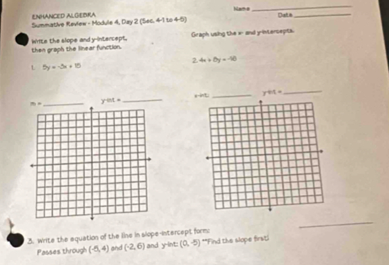 Namo
_
ENHANCED ALGEBRA
Summative Review - Module 4, Day 2 (Sec. 4-1 to 4-5) Date_
Write the slope and y-intercept. Graph using the x- and y-intersepts.
then graph the linear function.
2.4x+6y=-16
L 5y=-3x+15
x-int: _ ynt= _
y-int=
_
_
3. Write the equation of the line in slope-intercept form:
Passes through (-5,4) and (-2,6) and y-int: (0,-5) **Find the slope firsti