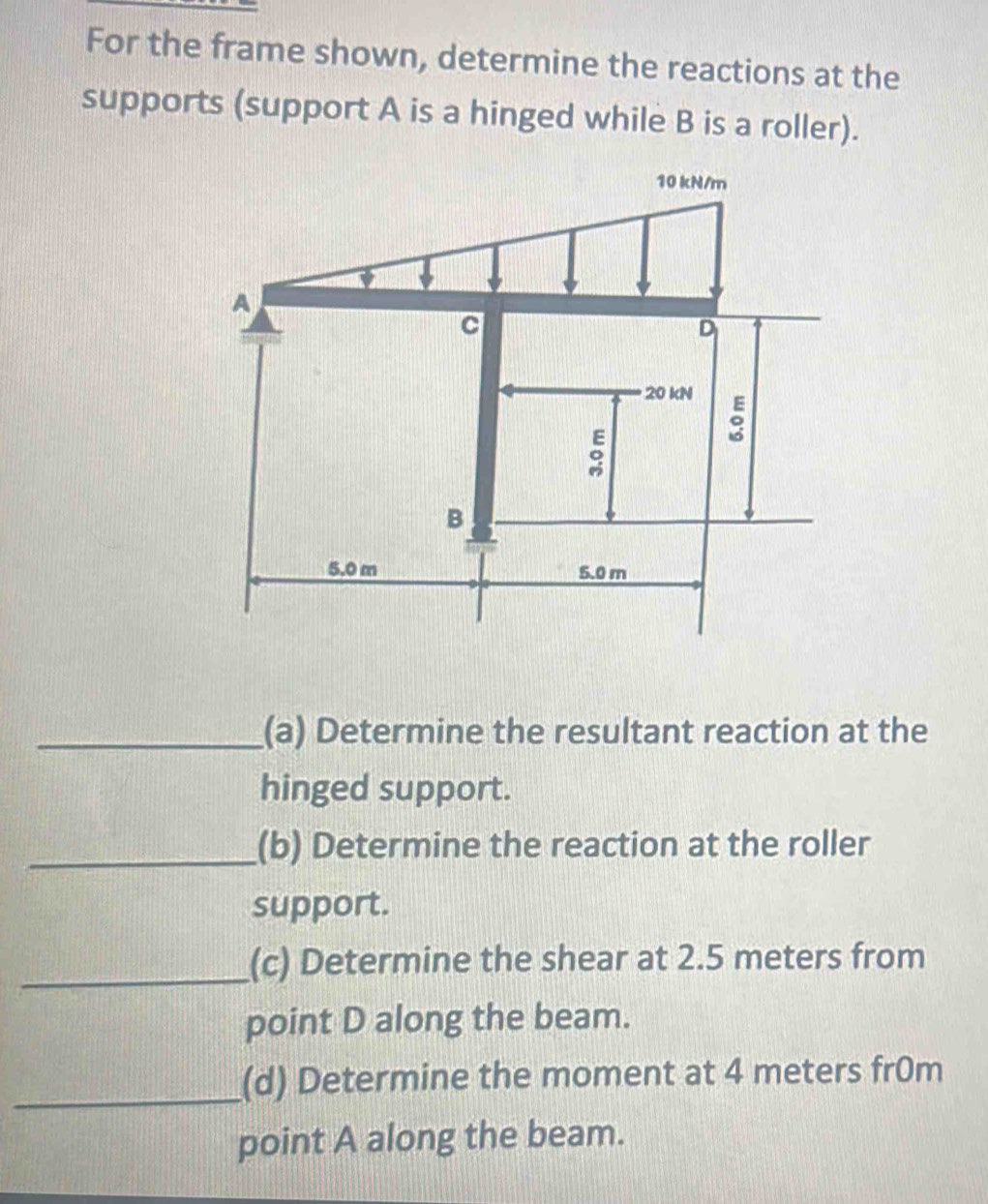 For the frame shown, determine the reactions at the 
supports (support A is a hinged while B is a roller). 
_(a) Determine the resultant reaction at the 
hinged support. 
_(b) Determine the reaction at the roller 
support. 
_(c) Determine the shear at 2.5 meters from 
point D along the beam. 
_(d) Determine the moment at 4 meters fr0m 
point A along the beam.