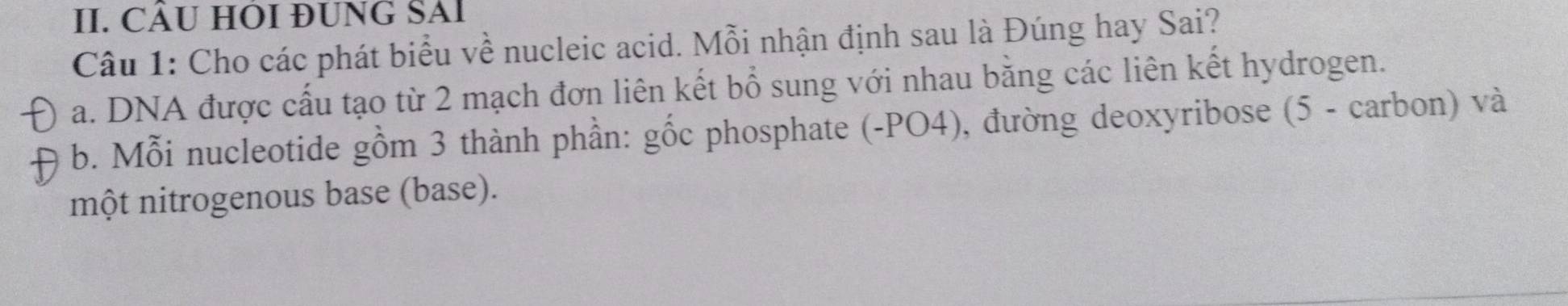 CÂU HOI ĐUNG SAI 
Câu 1: Cho các phát biểu về nucleic acid. Mỗi nhận định sau là Đúng hay Sai? 
a. DNA được cấu tạo từ 2 mạch đơn liên kết bổ sung với nhau bằng các liên kết hydrogen. 
b. Mỗi nucleotide gồm 3 thành phần: gốc phosphate (-PO4), đường deoxyribose (5 - carbon) và 
một nitrogenous base (base).