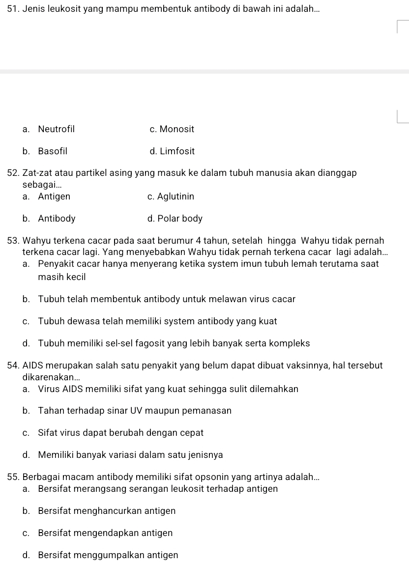 Jenis leukosit yang mampu membentuk antibody di bawah ini adalah...
a. Neutrofil c. Monosit
b. Basofil d. Limfosit
52. Zat-zat atau partikel asing yang masuk ke dalam tubuh manusia akan dianggap
sebagai...
a. Antigen c. Aglutinin
b. Antibody d. Polar body
53. Wahyu terkena cacar pada saat berumur 4 tahun, setelah hingga Wahyu tidak pernah
terkena cacar lagi. Yang menyebabkan Wahyu tidak pernah terkena cacar lagi adalah...
a. Penyakit cacar hanya menyerang ketika system imun tubuh lemah terutama saat
masih kecil
b. Tubuh telah membentuk antibody untuk melawan virus cacar
c. Tubuh dewasa telah memiliki system antibody yang kuat
d. Tubuh memiliki sel-sel fagosit yang lebih banyak serta kompleks
54. AIDS merupakan salah satu penyakit yang belum dapat dibuat vaksinnya, hal tersebut
dikarenakan...
a. Virus AIDS memiliki sifat yang kuat sehingga sulit dilemahkan
b. Tahan terhadap sinar UV maupun pemanasan
c. Sifat virus dapat berubah dengan cepat
d. Memiliki banyak variasi dalam satu jenisnya
55. Berbagai macam antibody memiliki sifat opsonin yang artinya adalah...
a. Bersifat merangsang serangan leukosit terhadap antigen
b. Bersifat menghancurkan antigen
c. Bersifat mengendapkan antigen
d. Bersifat menggumpalkan antigen