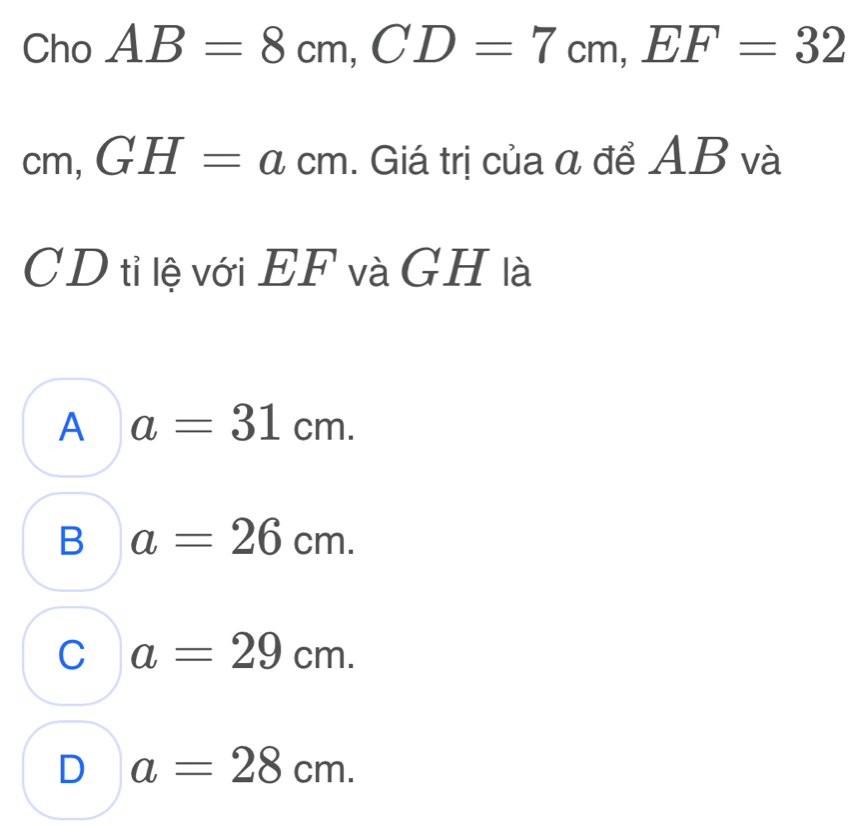 Cho AB=8cm, CD=7cm, EF=32
cm, GH=acm. Giá trị của α để AB và
CD tỉ lệ với EF và G H là
A a=31cm.
B a=26cm.
C a=29cm.
D a=28cm.