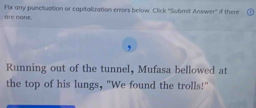 Fix any punctuation or capitalization errors below. Click ''Submit Answer'' if there 
are none. 
Running out of the tunnel, Mufasa bellowed at 
the top of his lungs, "We found the trolls!"