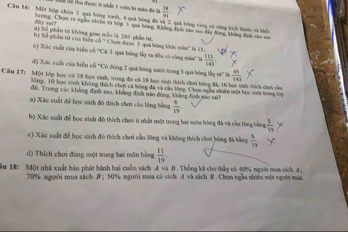 dum để thu được ít nhất 1 viên bi màu đô là  38/91 .
Câu 16: Một hộp chứa 5 quả bóng xanh, 6 quả bóng đỏ và 2 quá bóng vàng có cùng kích thước và khổi
dây sai?
lượng. Chọn ra ngẫu nhiên từ hộp 3 quả bóng. Khẳng định nào sau đây đùng, khẳng định nào sau
a) Số phần từ không gian mẫu là 286 phần từ;
b) Số phần tử của biến cổ ' Chọn được 3 quả bóng khác màu'' là 13  ;
c) Xác suất của biển cổ ''Cả 3 quả bóng lấy ra đều có cùng màu'' là  113/143 ;
d) Xác suất của biến cổ ''Có đúng 2 quả bóng xanh trong 3 quả bóng lấy ra° là  45/143 
Câu 17: Một lớp học có 38 học sinh, trong đó có 18 học sinh thích chơi bóng đá, 16 học sinh thích chơi cầu
lông, 10 học sinh không thích chơi cả bóng đá và cầu lông. Chọn ngẫu nhiên một học sinh trong lớp
đó. Trong các khẳng định sau, khẳng định nào đúng, khẳng định nào sai?
a) Xác suất đề học sinh đó thích chơi cầu lông bằng  8/19 .
b) Xác suất để học sinh đó thích chơi ít nhất một trong hai môn bóng đá và cầu lông bằng , 5/19 .
c) Xác suất để học sinh đó thích chơi cầu lông và không thích chơi bóng đá bằng  6/19 .
d) Thích chơi đúng một trong hai môn bằng  11/19 .
ậu 18: Một nhà xuất bản phát hành hai cuốn sách A và B . Thống kê cho thấy có 60% người mua sách A;
70% người mua sách B ; 50% người mua cả sách A và sách B . Chọn ngẫu nhiên một người mua.