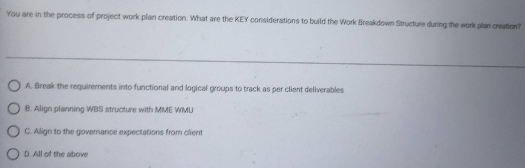 You are in the process of project work plan creation. What are the KEY considerations to build the Work Breakdown Structure during the work plan creation?
A. Break the requirements into functional and logical groups to track as per client deliverables
B. Align planning WBS structure with MME WMU
C. Align to the governance expectations from client
D. All of the above