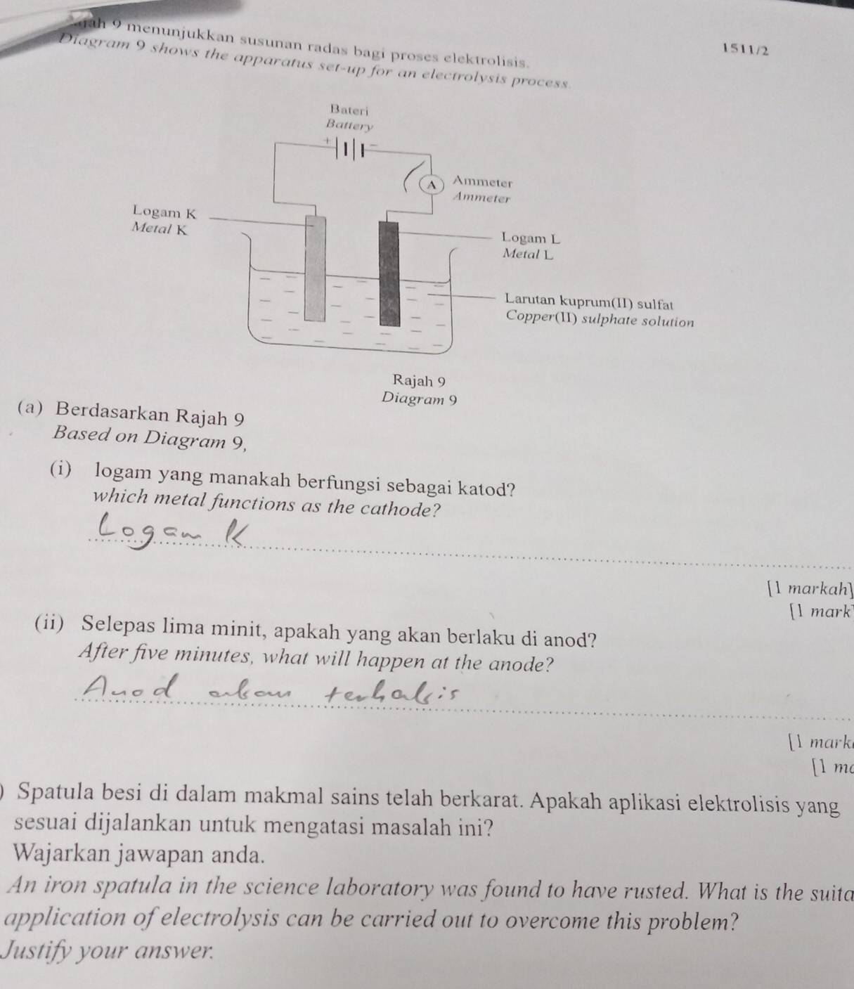 ah 9 menunjukkan susunan radas bagi proses elektrolisis. 
1511/2 
Diagram 9 shows the apparatus set-up for an electrolysis process. 
(a) Berah 9
Based on Diagram 9, 
(i) logam yang manakah berfungsi sebagai katod? 
which metal functions as the cathode? 
_ 
[1 markah] 
[l mark 
(ii) Selepas lima minit, apakah yang akan berlaku di anod? 
After five minutes, what will happen at the anode? 
_ 
[I mark 
[1 mo 
Spatula besi di dalam makmal sains telah berkarat. Apakah aplikasi elektrolisis yang 
sesuai dijalankan untuk mengatasi masalah ini? 
Wajarkan jawapan anda. 
An iron spatula in the science laboratory was found to have rusted. What is the suita 
application of electrolysis can be carried out to overcome this problem? 
Justify your answer.