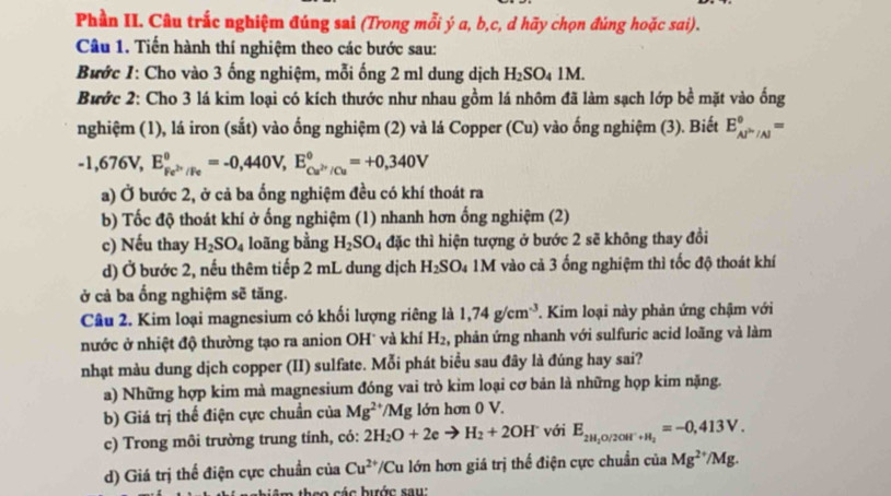 Phần II. Câu trắc nghiệm đúng sai (Trong mỗi ý a, b,c, d hãy chọn đủng hoặc sai).
Câu 1. Tiến hành thí nghiệm theo các bước sau:
Bước 1: Cho vào 3 ống nghiệm, mỗi ống 2 ml dung dịch H_2SO_41M.
Bước 2: Cho 3 lá kim loại có kích thước như nhau gồm lá nhôm đã làm sạch lớp bề mặt vào ống
nghiệm (1), lá iron (sắt) vào ống nghiệm (2) và lá Copper (Cu) vào ống nghiệm (3). Biết E_Al^(in)/Al^circ =
-1,676V,E_Fe^(2+)/Fe^0=-0,440V,E_Cu^(2+)/Cu^0=+0,340V
a) Ở bước 2, ở cả ba ống nghiệm đều có khí thoát ra
b) Tốc độ thoát khí ở ống nghiệm (1) nhanh hơn ống nghiệm (2)
c) Nếu thay H_2SO_4 loãng bằng H_2SO_4 đặc thì hiện tượng ở bước 2 sẽ không thay đồi
d) Ở bước 2, nếu thêm tiếp 2 mL dung dịch H_2SO_4 1M vào cả 3 ống nghiệm thì tốc độ thoát khí
ở cả ba ổng nghiệm sẽ tăng.
Câu 2. Kim loại magnesium có khối lượng riêng là 1,74g/cm^(-3). Kim loại này phản ứng chậm với
nước ở nhiệt độ thường tạo ra anion OH' và khí H_2 , phản ứng nhanh với sulfuric acid loãng và làm
nhạt màu dung dịch copper (II) sulfate. Mỗi phát biểu sau đây là đúng hay sai?
a) Những hợp kim mà magnesium đóng vai trò kim loại cơ bản là những họp kim nặng.
b) Giá trị thể điện cực chuẩn của Mg^(2+)/Mg lớn hơn 0 V.
c) Trong môi trường trung tính, có: 2H_2O+2eto H_2+2OH^- với E_2H_2O/2OH^-+H_2=-0,413V.
d) Giá trị thế điện cực chuẩn của Cu^(2+)/C Cu lớn hơn giá trị thể điện cực chuẩn của Mg^(2+)/Mg.
aco  các bước sau: