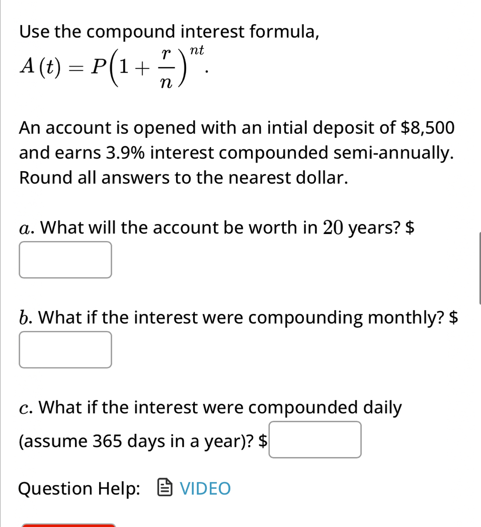 Use the compound interest formula,
A(t)=P(1+ r/n )^nt. 
An account is opened with an intial deposit of $8,500
and earns 3.9% interest compounded semi-annually. 
Round all answers to the nearest dollar. 
a. What will the account be worth in 20 years? $
6. What if the interest were compounding monthly? $
c. What if the interest were compounded daily 
□  
(assume 365 days in a year)? $
Question Help: VIDEO