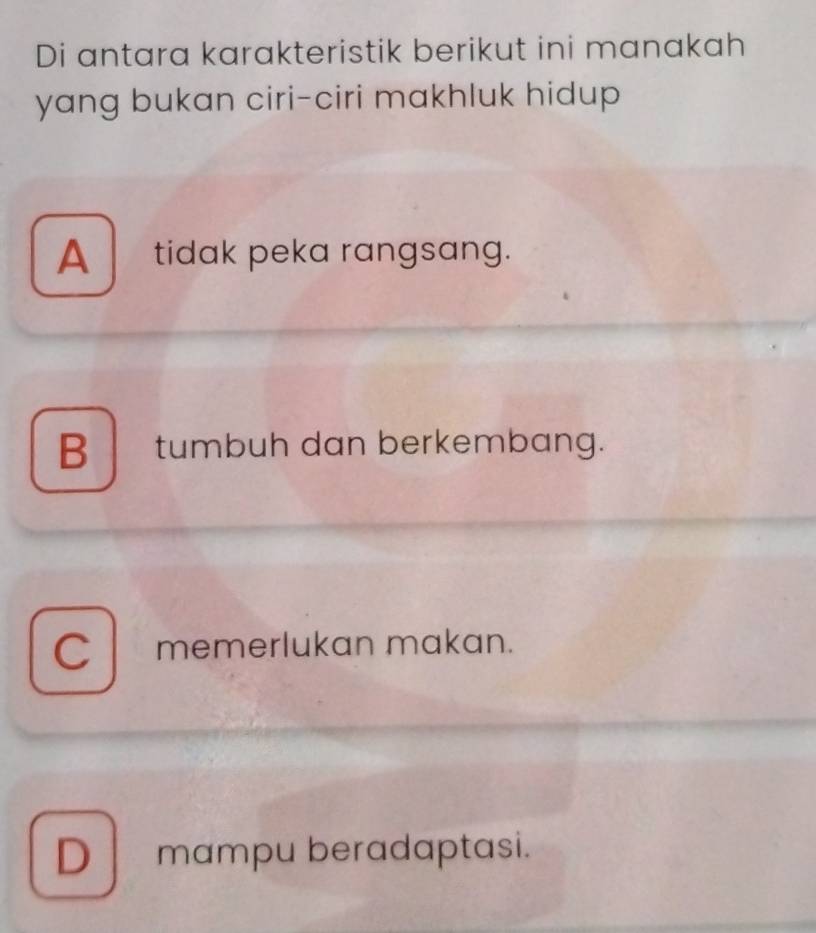 Di antara karakteristik berikut ini manakah
yang bukan ciri-ciri makhluk hidup
A tidak peka rangsang.
Btumbuh dan berkembang.
C memerlukan makan.
D mampu beradaptasi.