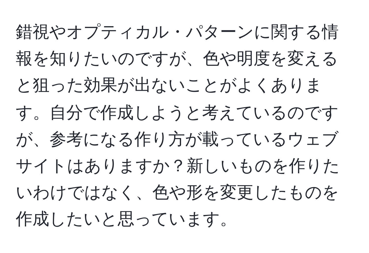 錯視やオプティカル・パターンに関する情報を知りたいのですが、色や明度を変えると狙った効果が出ないことがよくあります。自分で作成しようと考えているのですが、参考になる作り方が載っているウェブサイトはありますか？新しいものを作りたいわけではなく、色や形を変更したものを作成したいと思っています。