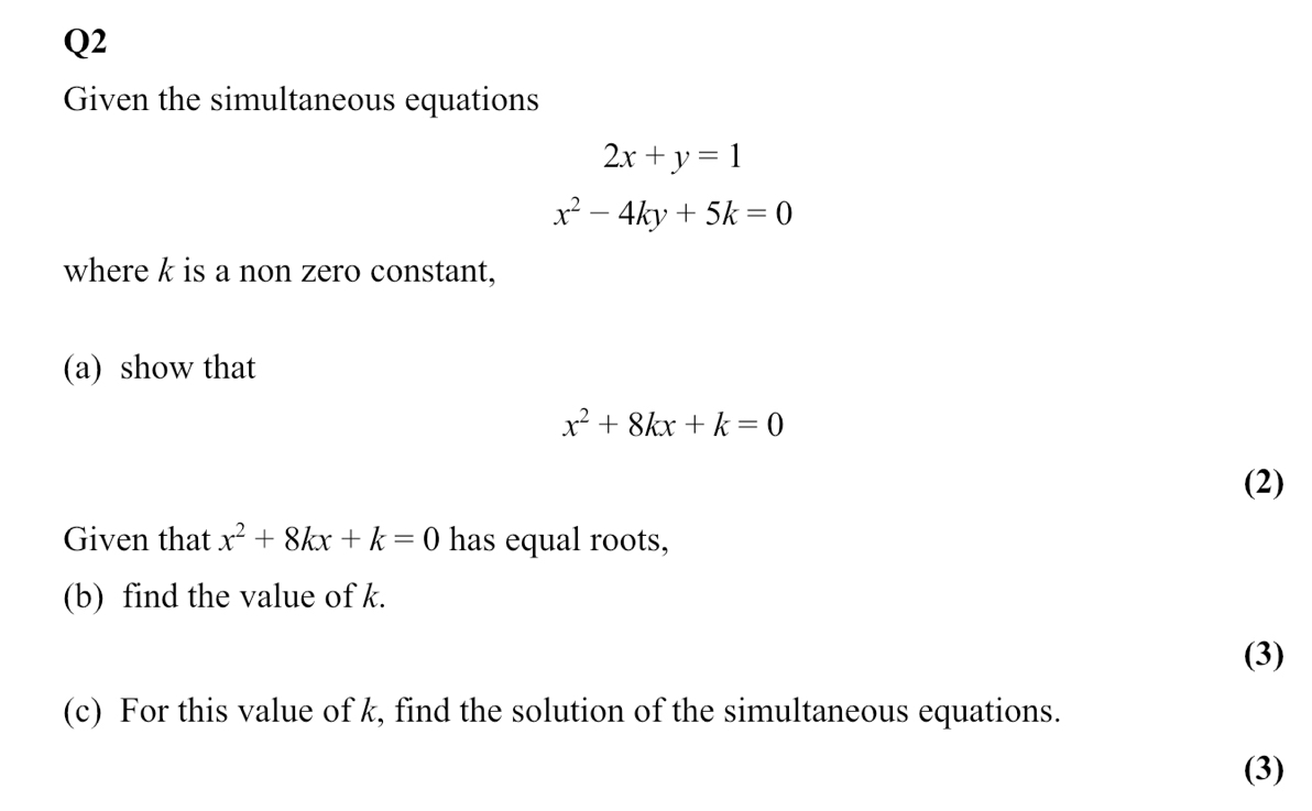 Given the simultaneous equations
2x+y=1
x^2-4ky+5k=0
where k is a non zero constant, 
(a) show that
x^2+8kx+k=0
(2) 
Given that x^2+8kx+k=0 has equal roots, 
(b) find the value of k. 
(3) 
(c) For this value of k, find the solution of the simultaneous equations. 
(3)