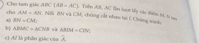 Cho tam giác AB C (AB=AC) , Trên AB, AC lần lượt lấy các điểm M, N sao 
cho AM=AN. Nối BN và CM, chúng cắt nhau tại I. Chứng minh: 
a) BN=CM; 
b) △ BMC=△ CNB và △ BIM=CIN; 
c) AI là phân giác của widehat A.