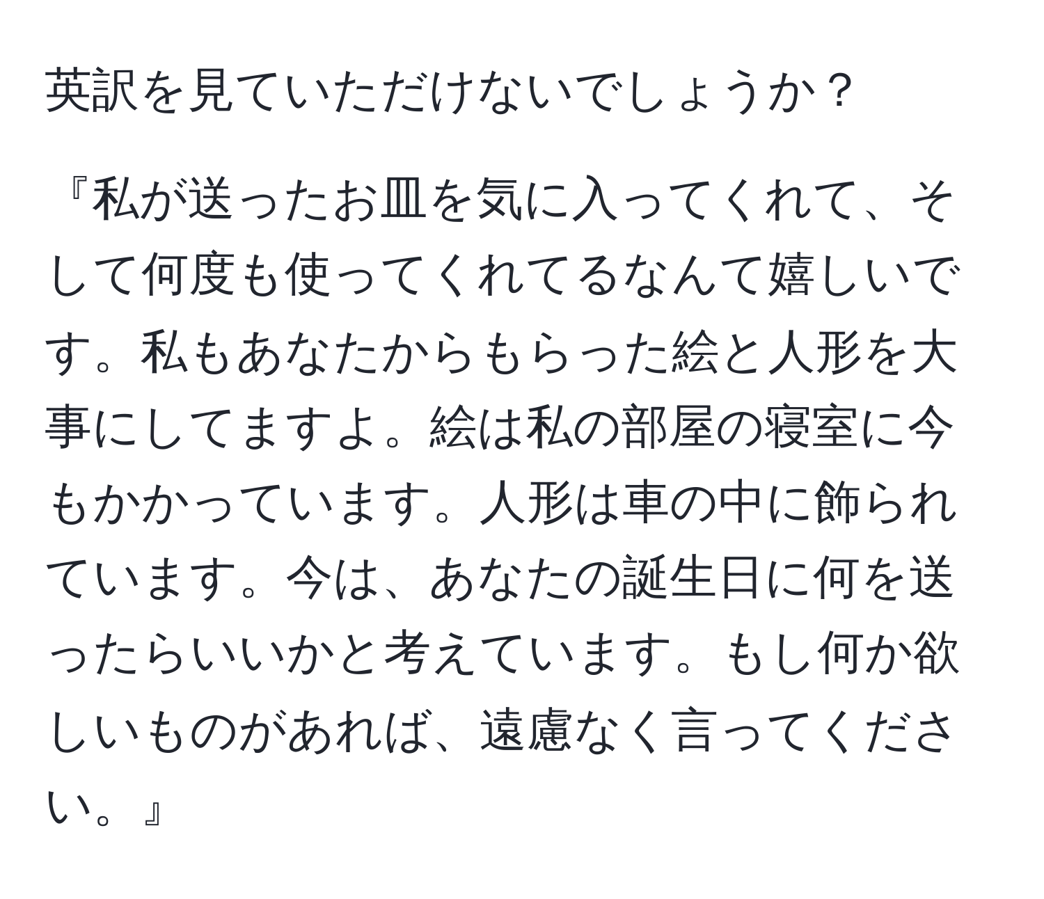 英訳を見ていただけないでしょうか？  

『私が送ったお皿を気に入ってくれて、そして何度も使ってくれてるなんて嬉しいです。私もあなたからもらった絵と人形を大事にしてますよ。絵は私の部屋の寝室に今もかかっています。人形は車の中に飾られています。今は、あなたの誕生日に何を送ったらいいかと考えています。もし何か欲しいものがあれば、遠慮なく言ってください。』