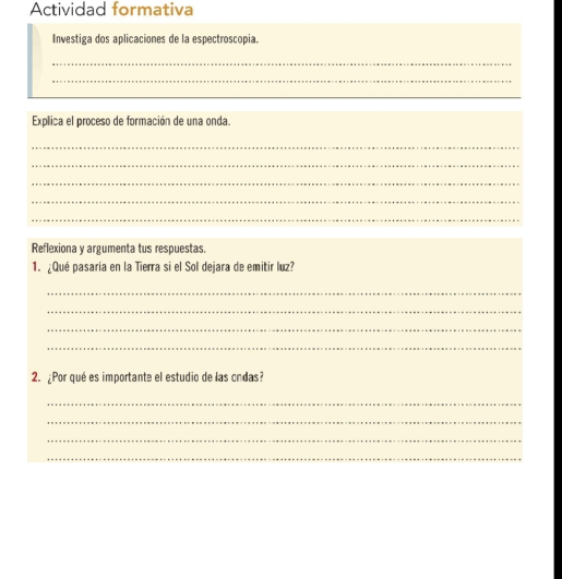 Actividad formativa 
Investiga dos aplicaciones de la espectroscopia. 
_ 
_ 
_ 
Explica el proceso de formación de una onda. 
_ 
_ 
_ 
_ 
_ 
Reflexiona y argumenta tus respuestas. 
1. ¿Qué pasaría en la Tierra si el Sol dejara de emitir luz? 
_ 
_ 
_ 
_ 
2. ¿Por qué es importante el estudio de las ondas? 
_ 
_ 
_ 
_