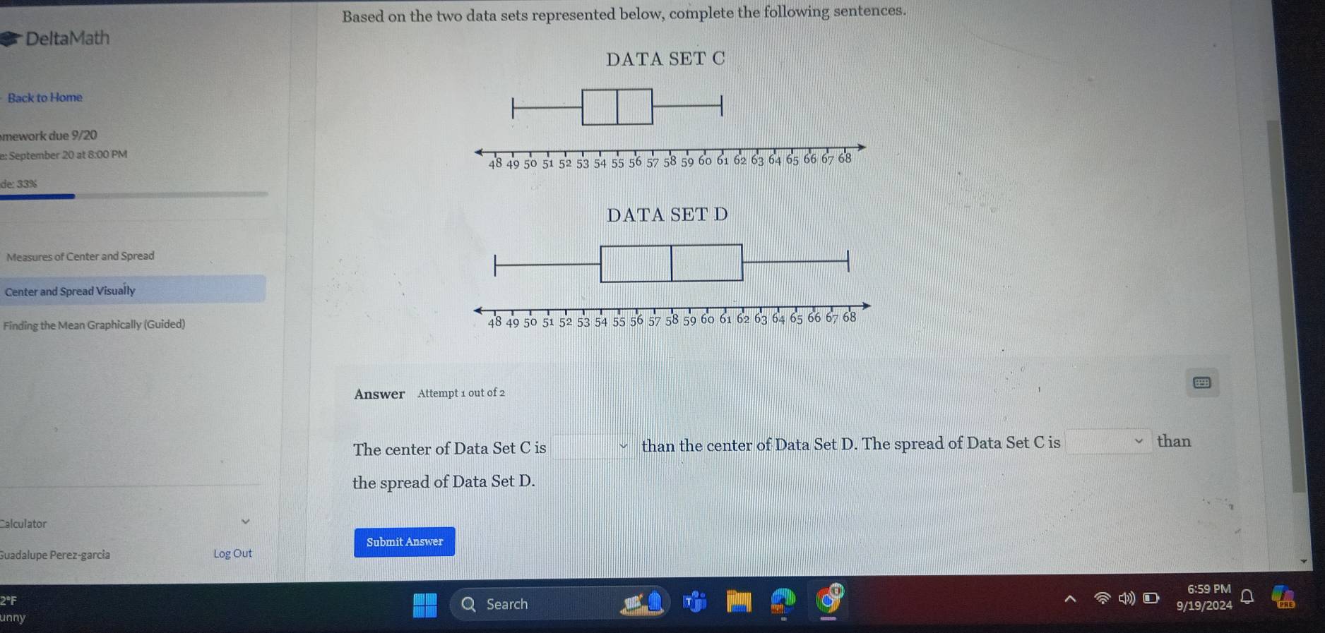 Based on the two data sets represented below, complete the following sentences.
DeltaMath
DATA SET C
Back to Home
mework due 9/20
e: September 20 at 8:00 PM
de: 33%
DATA SET D
Measures of Center and Spread
Center and Spread Visually
Finding the Mean Graphically (Guided) 
Answer Attempt 1 out of 2
The center of Data Set C is than the center of Data Set D. The spread of Data Set C is than
the spread of Data Set D.
Calculator
Submit Answer
Guadalupe Perez-garcia Log Out
2°F Search
unny