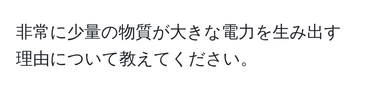 非常に少量の物質が大きな電力を生み出す理由について教えてください。