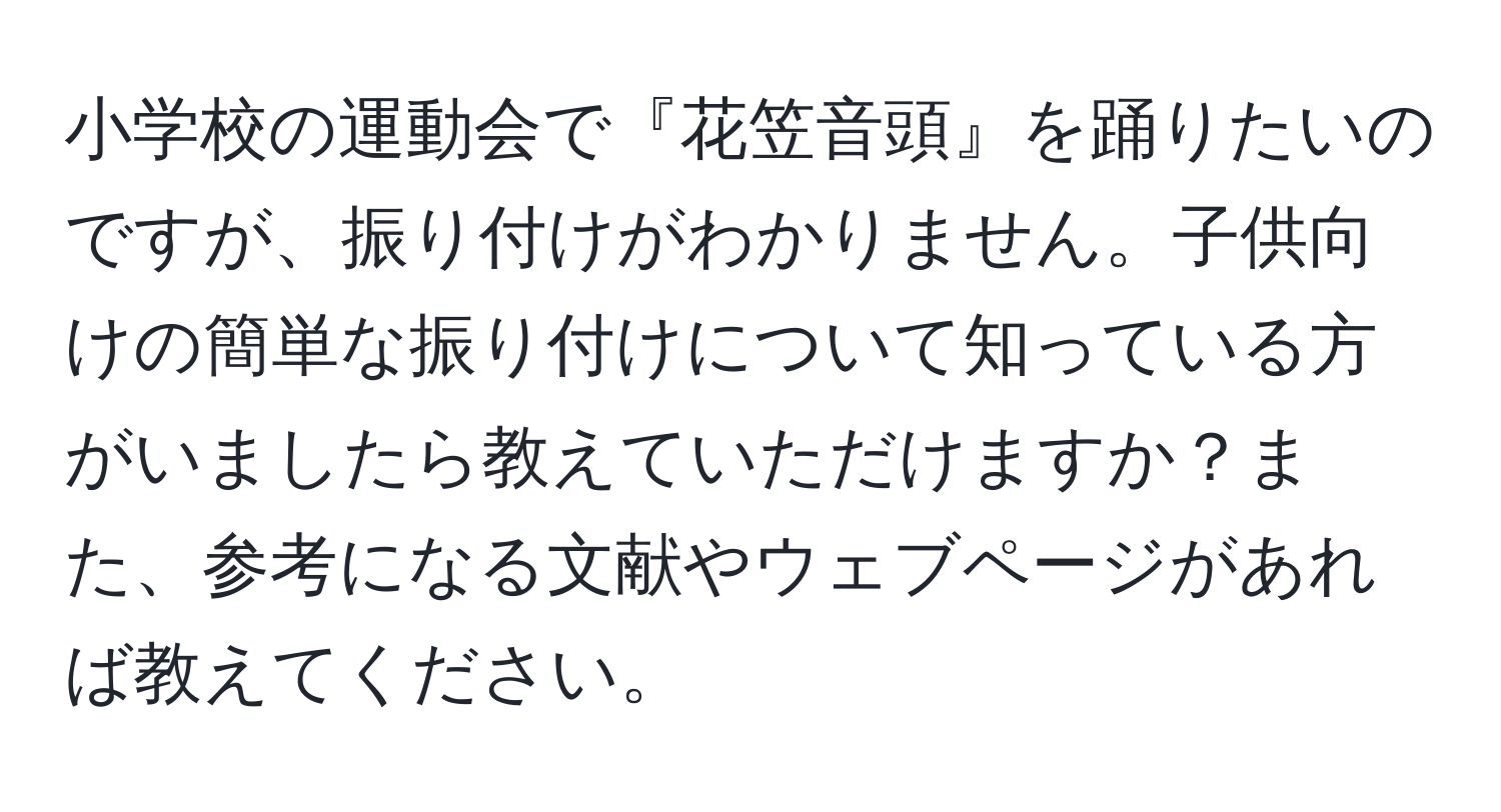 小学校の運動会で『花笠音頭』を踊りたいのですが、振り付けがわかりません。子供向けの簡単な振り付けについて知っている方がいましたら教えていただけますか？また、参考になる文献やウェブページがあれば教えてください。