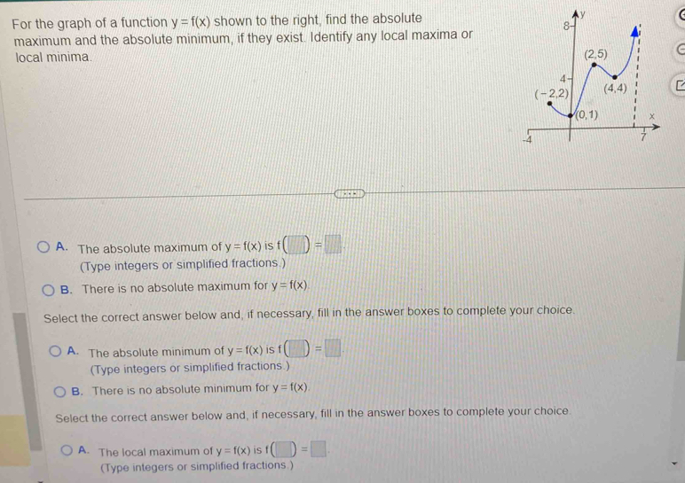 For the graph of a function y=f(x) shown to the right, find the absolute 
maximum and the absolute minimum, if they exist. Identify any local maxima or
local minima. C
A. The absolute maximum of y=f(x) is f(□ )=□ .
(Type integers or simplified fractions.)
B. There is no absolute maximum for y=f(x)
Select the correct answer below and, if necessary, fill in the answer boxes to complete your choice.
A. The absolute minimum of y=f(x) is f(□ )=□ .
(Type integers or simplified fractions.)
B. There is no absolute minimum for y=f(x).
Select the correct answer below and, if necessary, fill in the answer boxes to complete your choice.
A. The local maximum of y=f(x) is f(□ )=□ .
(Type integers or simplified fractions.)